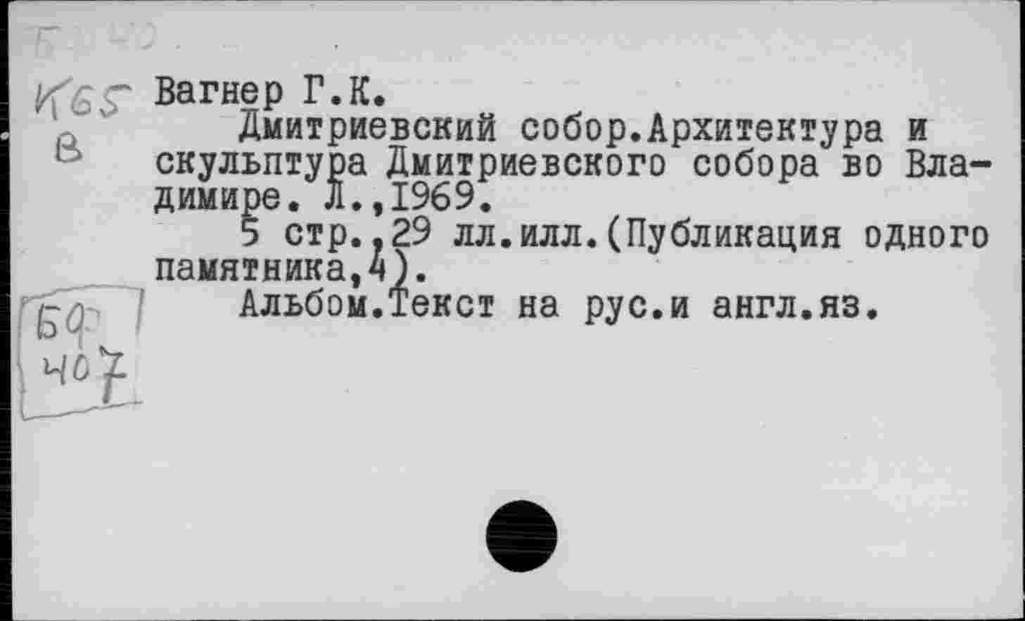 ﻿Вагнер Г.К.
Дмитриевский собор.Архитектура и скульптура Дмитриевского собора во Владимире. Л.,1969.
5 стр.,29 лл.илл.(Публикация одного памятника,^).
гуГ'] Альбом.Текст на рус.и англ.яз.